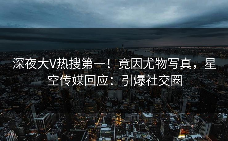 深夜大V热搜第一！竟因尤物写真，星空传媒回应：引爆社交圈