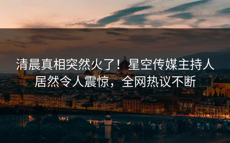清晨真相突然火了！星空传媒主持人居然令人震惊，全网热议不断