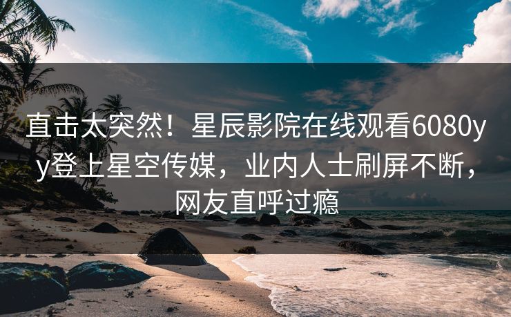 直击太突然！星辰影院在线观看6080yy登上星空传媒，业内人士刷屏不断，网友直呼过瘾