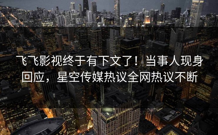 飞飞影视终于有下文了！当事人现身回应，星空传媒热议全网热议不断