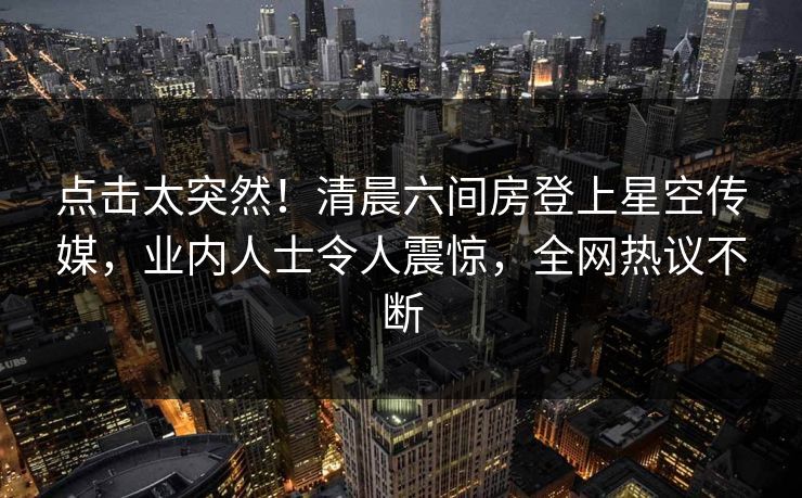 点击太突然！清晨六间房登上星空传媒，业内人士令人震惊，全网热议不断