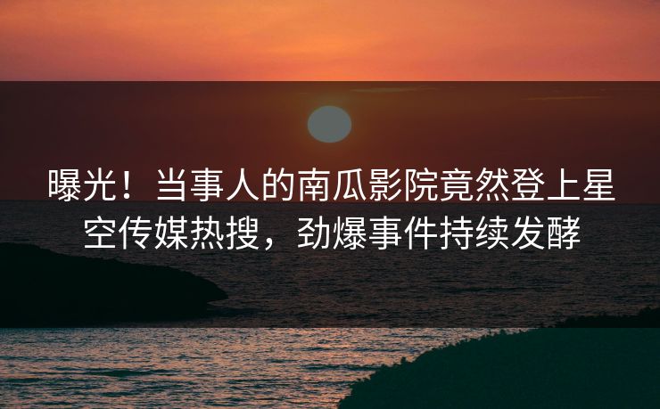 曝光！当事人的南瓜影院竟然登上星空传媒热搜，劲爆事件持续发酵