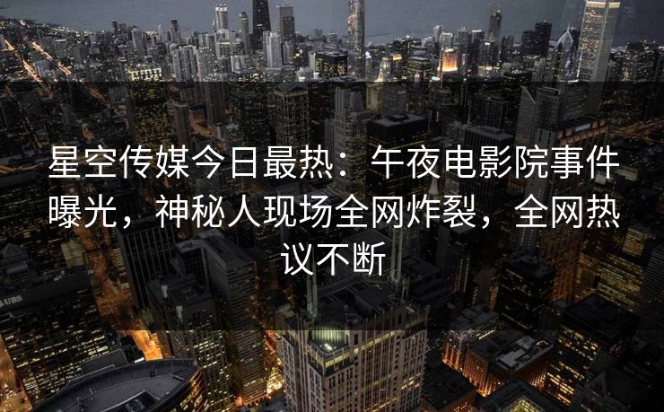 星空传媒今日最热：午夜电影院事件曝光，神秘人现场全网炸裂，全网热议不断
