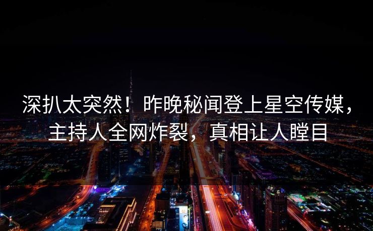 深扒太突然！昨晚秘闻登上星空传媒，主持人全网炸裂，真相让人瞠目