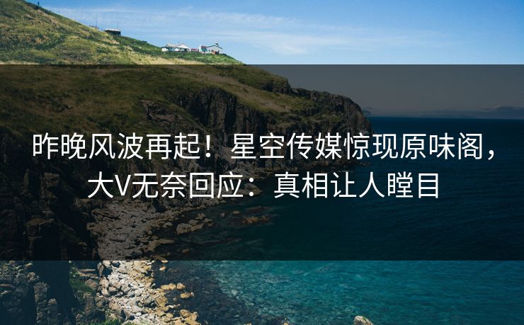 昨晚风波再起！星空传媒惊现原味阁，大V无奈回应：真相让人瞠目