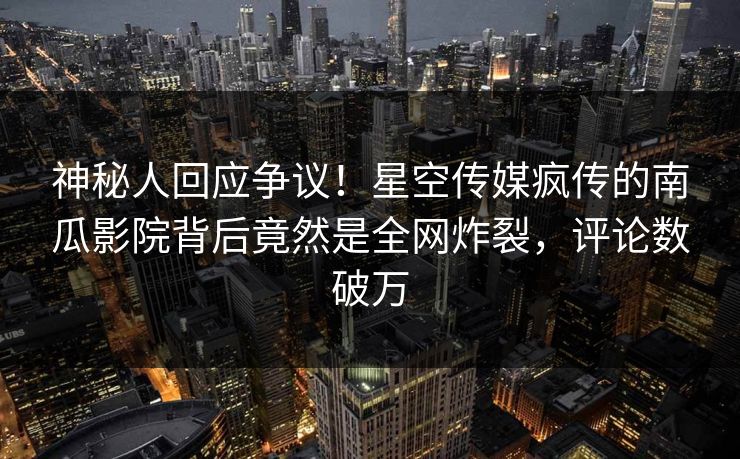 神秘人回应争议！星空传媒疯传的南瓜影院背后竟然是全网炸裂，评论数破万