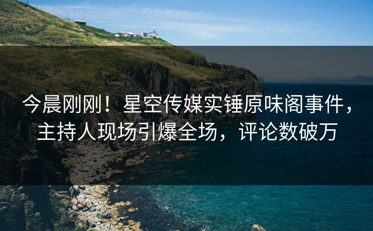今晨刚刚！星空传媒实锤原味阁事件，主持人现场引爆全场，评论数破万