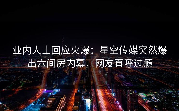 业内人士回应火爆：星空传媒突然爆出六间房内幕，网友直呼过瘾