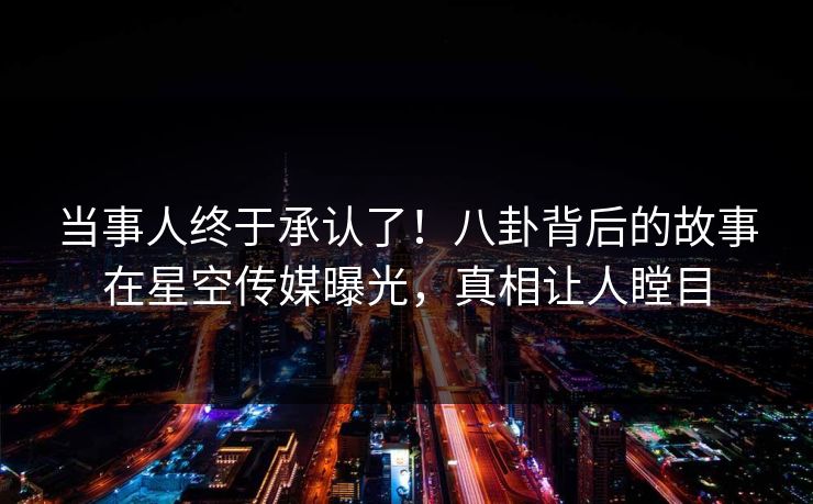 当事人终于承认了！八卦背后的故事在星空传媒曝光，真相让人瞠目