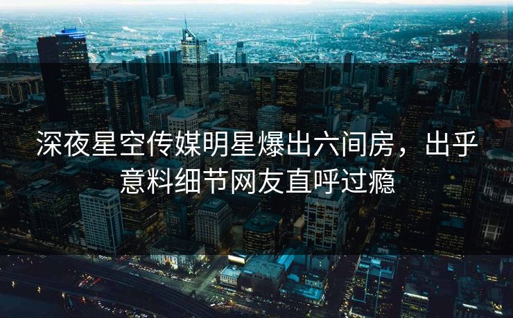深夜星空传媒明星爆出六间房，出乎意料细节网友直呼过瘾