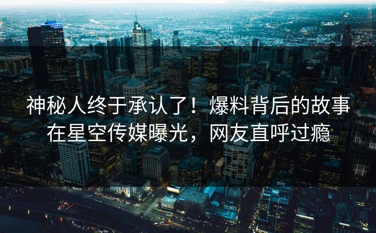 神秘人终于承认了！爆料背后的故事在星空传媒曝光，网友直呼过瘾