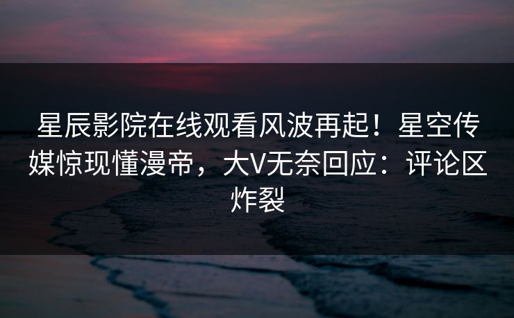 星辰影院在线观看风波再起！星空传媒惊现懂漫帝，大V无奈回应：评论区炸裂