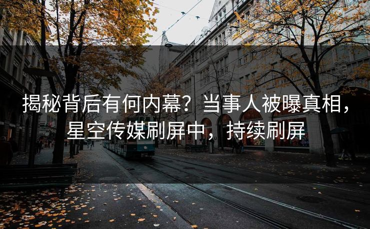 揭秘背后有何内幕？当事人被曝真相，星空传媒刷屏中，持续刷屏
