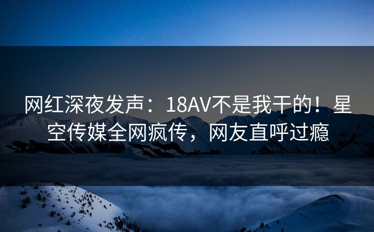 网红深夜发声：18AV不是我干的！星空传媒全网疯传，网友直呼过瘾