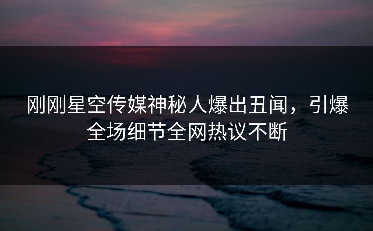 刚刚星空传媒神秘人爆出丑闻，引爆全场细节全网热议不断