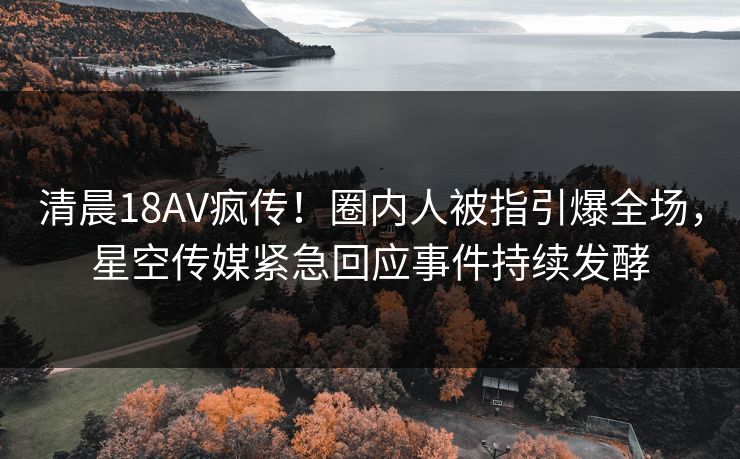 清晨18AV疯传！圈内人被指引爆全场，星空传媒紧急回应事件持续发酵