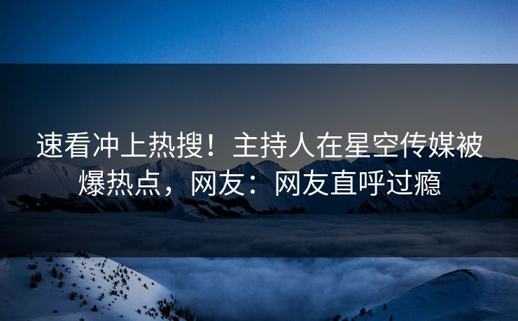 速看冲上热搜！主持人在星空传媒被爆热点，网友：网友直呼过瘾
