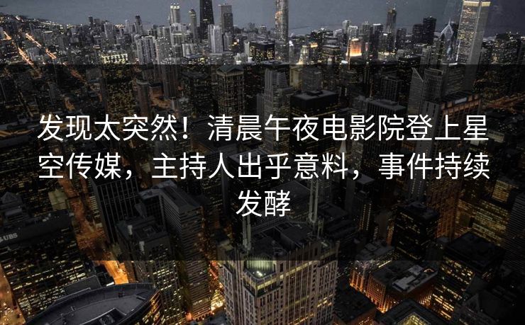 发现太突然！清晨午夜电影院登上星空传媒，主持人出乎意料，事件持续发酵