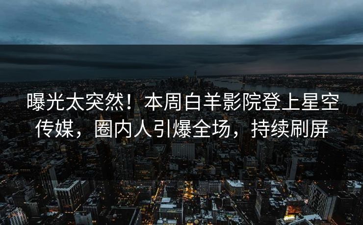 曝光太突然！本周白羊影院登上星空传媒，圈内人引爆全场，持续刷屏