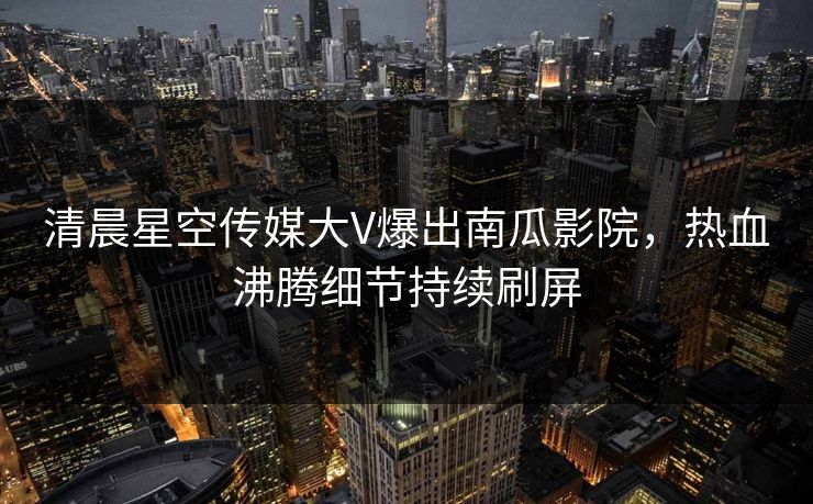 清晨星空传媒大V爆出南瓜影院，热血沸腾细节持续刷屏