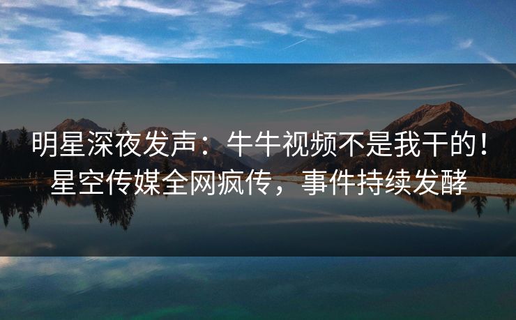 明星深夜发声：牛牛视频不是我干的！星空传媒全网疯传，事件持续发酵