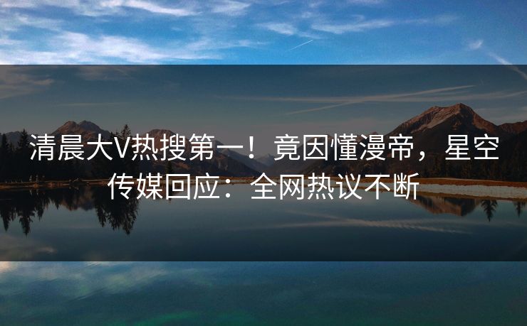 清晨大V热搜第一！竟因懂漫帝，星空传媒回应：全网热议不断