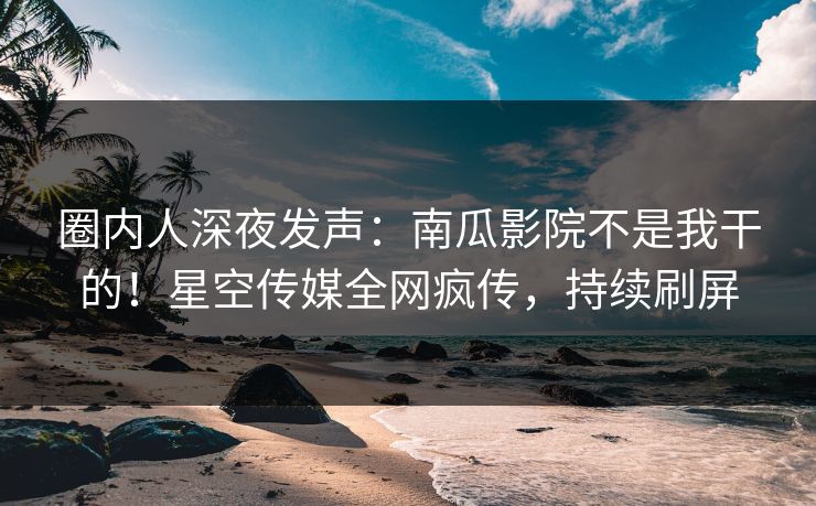 圈内人深夜发声：南瓜影院不是我干的！星空传媒全网疯传，持续刷屏