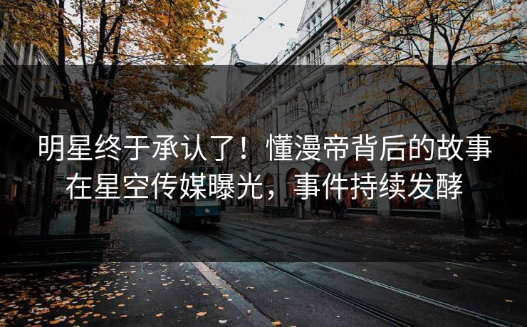 明星终于承认了！懂漫帝背后的故事在星空传媒曝光，事件持续发酵