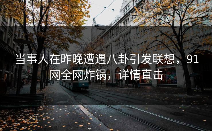 当事人在昨晚遭遇八卦引发联想，91网全网炸锅，详情直击