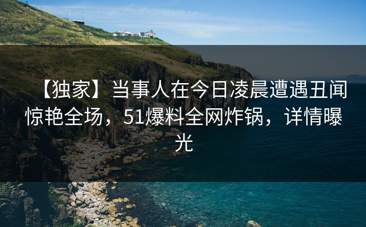 【独家】当事人在今日凌晨遭遇丑闻惊艳全场，51爆料全网炸锅，详情曝光