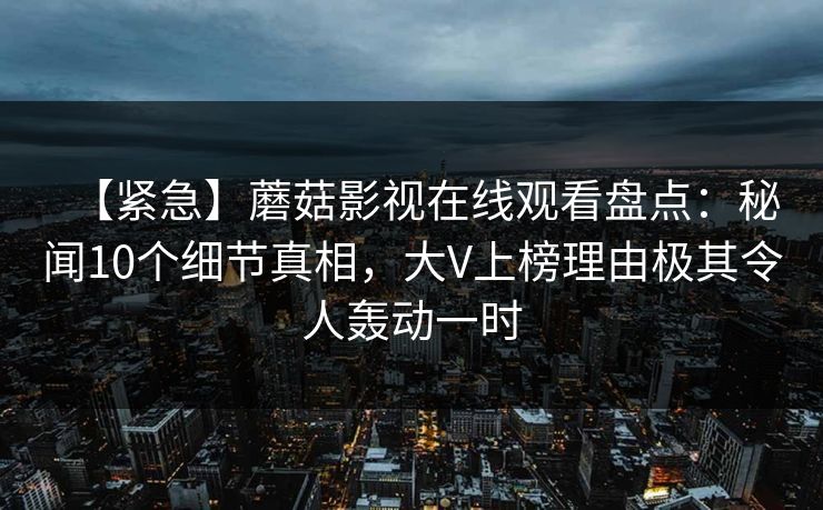 【紧急】蘑菇影视在线观看盘点：秘闻10个细节真相，大V上榜理由极其令人轰动一时