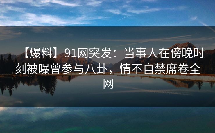 【爆料】91网突发：当事人在傍晚时刻被曝曾参与八卦，情不自禁席卷全网