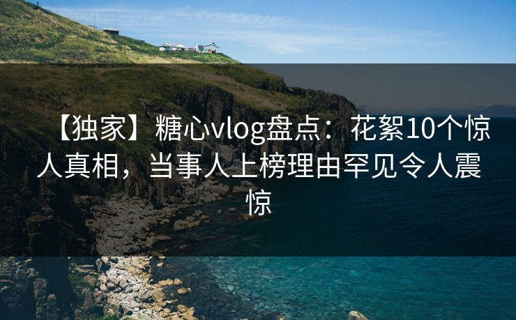【独家】糖心vlog盘点：花絮10个惊人真相，当事人上榜理由罕见令人震惊