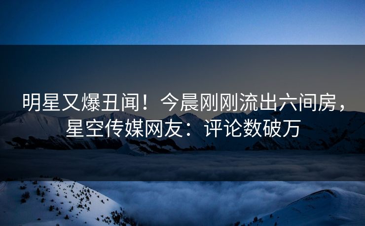明星又爆丑闻！今晨刚刚流出六间房，星空传媒网友：评论数破万