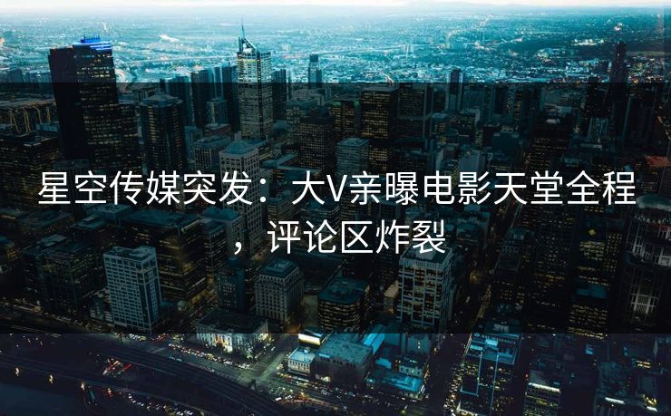 星空传媒突发：大V亲曝电影天堂全程，评论区炸裂