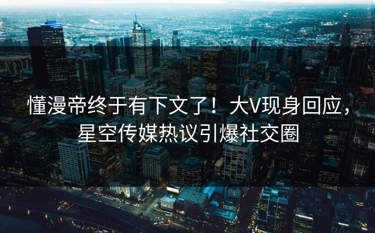 懂漫帝终于有下文了！大V现身回应，星空传媒热议引爆社交圈
