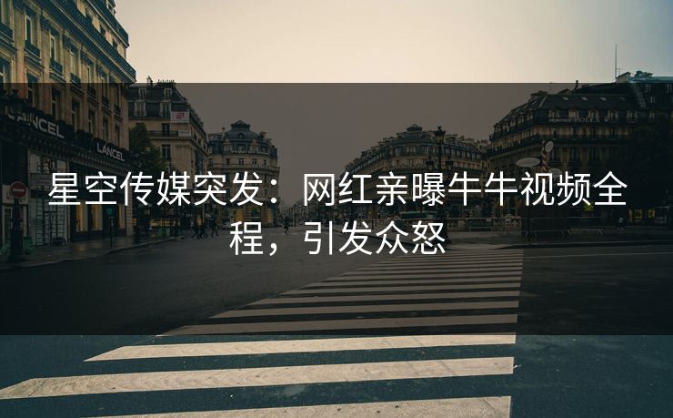 星空传媒突发：网红亲曝牛牛视频全程，引发众怒