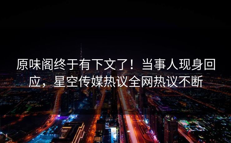原味阁终于有下文了！当事人现身回应，星空传媒热议全网热议不断
