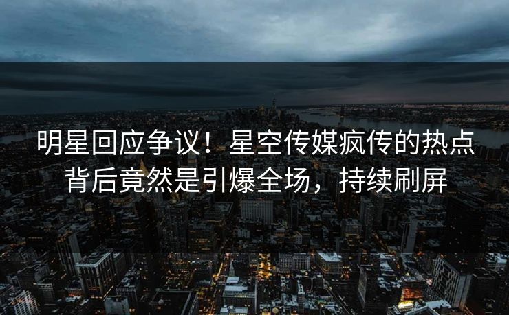 明星回应争议！星空传媒疯传的热点背后竟然是引爆全场，持续刷屏