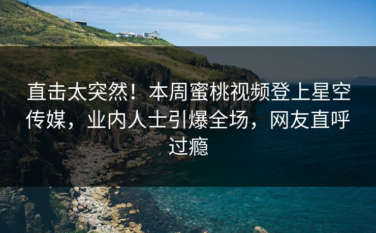 直击太突然！本周蜜桃视频登上星空传媒，业内人士引爆全场，网友直呼过瘾