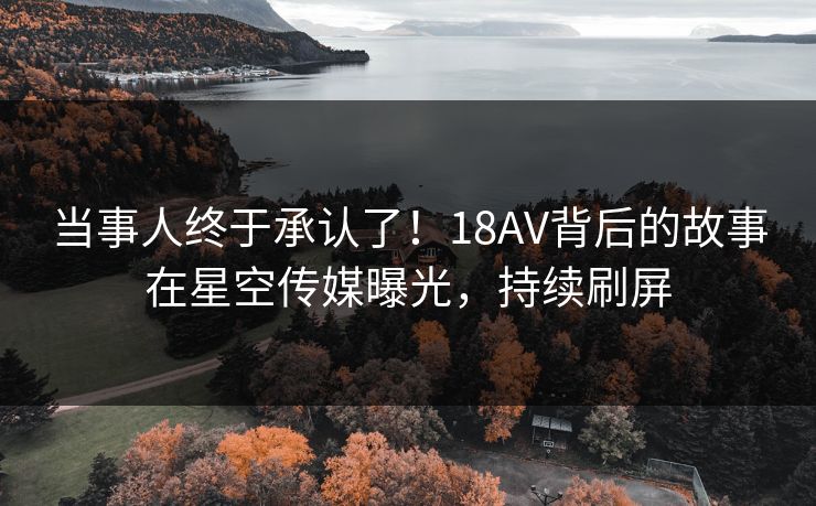 当事人终于承认了！18AV背后的故事在星空传媒曝光，持续刷屏