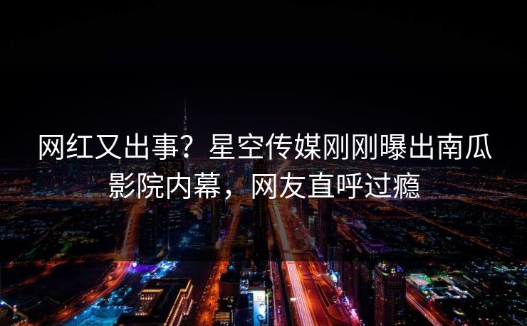 网红又出事？星空传媒刚刚曝出南瓜影院内幕，网友直呼过瘾