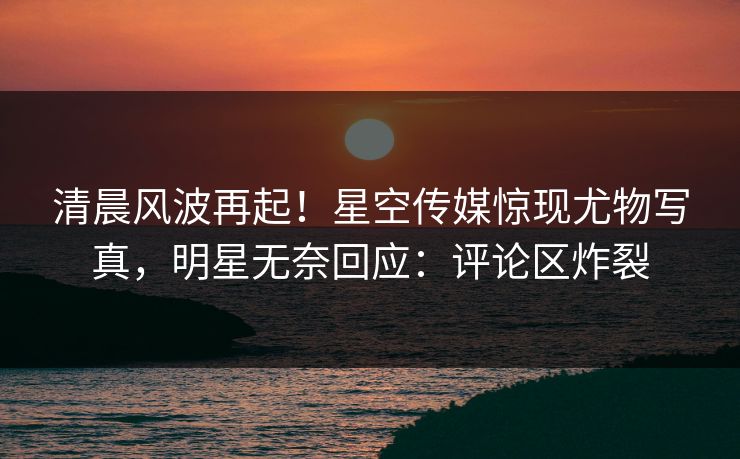 清晨风波再起！星空传媒惊现尤物写真，明星无奈回应：评论区炸裂