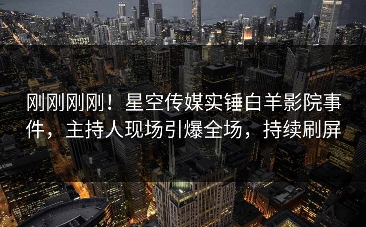 刚刚刚刚！星空传媒实锤白羊影院事件，主持人现场引爆全场，持续刷屏