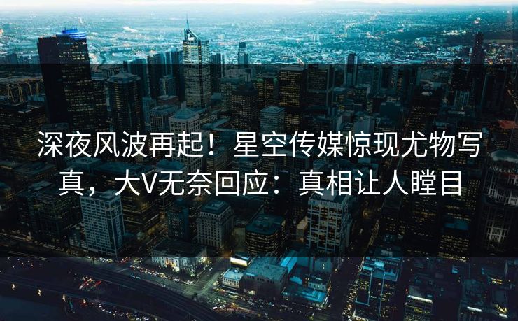 深夜风波再起！星空传媒惊现尤物写真，大V无奈回应：真相让人瞠目