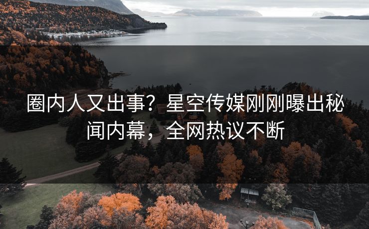 圈内人又出事？星空传媒刚刚曝出秘闻内幕，全网热议不断