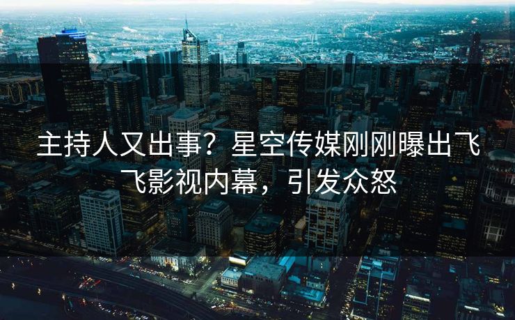 主持人又出事？星空传媒刚刚曝出飞飞影视内幕，引发众怒