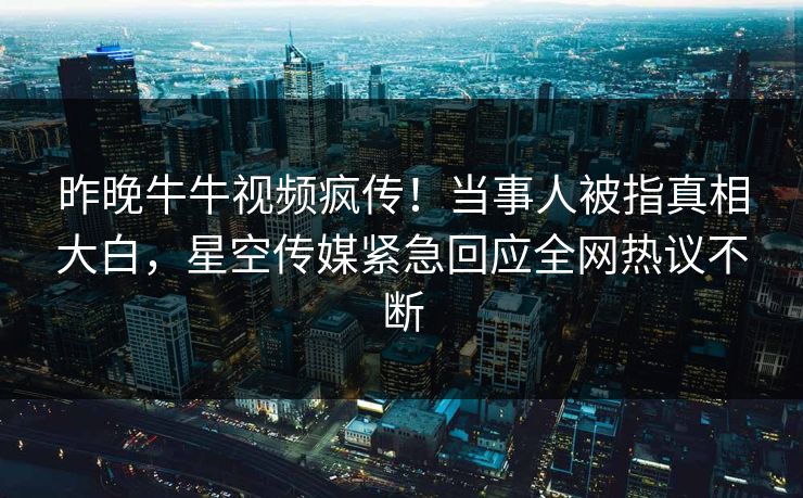 昨晚牛牛视频疯传！当事人被指真相大白，星空传媒紧急回应全网热议不断