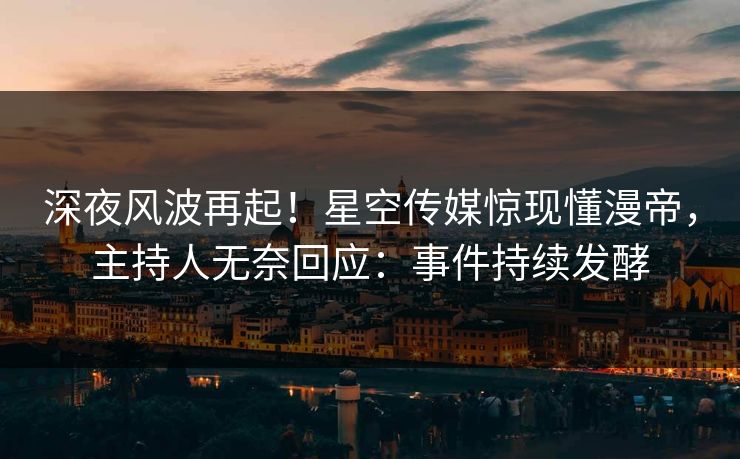 深夜风波再起！星空传媒惊现懂漫帝，主持人无奈回应：事件持续发酵