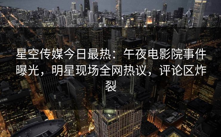 星空传媒今日最热：午夜电影院事件曝光，明星现场全网热议，评论区炸裂